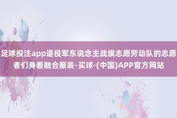 足球投注app退役军东说念主战旗志愿劳动队的志愿者们身着融合服装-买球·(中国)APP官方网站