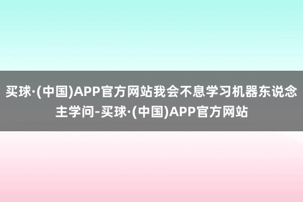 买球·(中国)APP官方网站我会不息学习机器东说念主学问-买球·(中国)APP官方网站