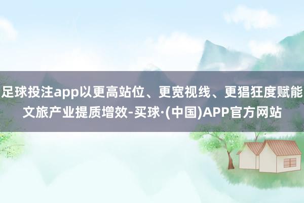 足球投注app以更高站位、更宽视线、更猖狂度赋能文旅产业提质增效-买球·(中国)APP官方网站