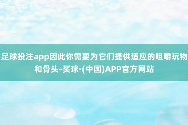 足球投注app因此你需要为它们提供适应的咀嚼玩物和骨头-买球·(中国)APP官方网站