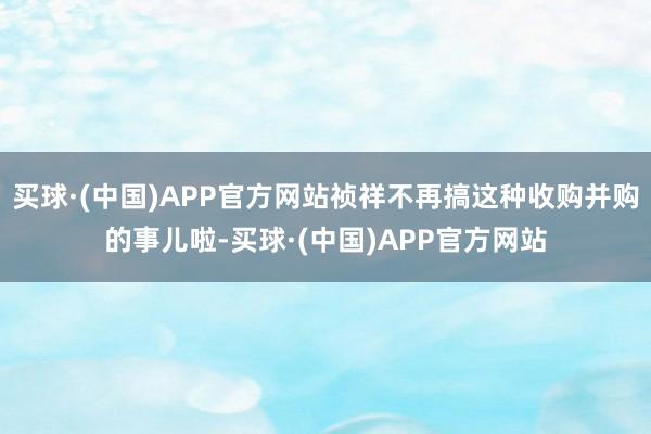 买球·(中国)APP官方网站祯祥不再搞这种收购并购的事儿啦-买球·(中国)APP官方网站