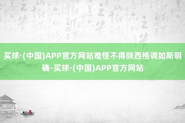买球·(中国)APP官方网站难怪不得陕西格调如斯明确-买球·(中国)APP官方网站