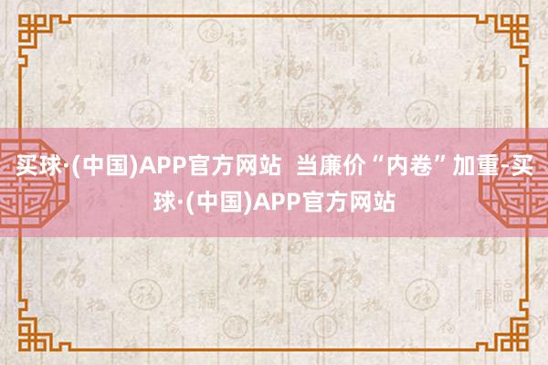买球·(中国)APP官方网站  当廉价“内卷”加重-买球·(中国)APP官方网站