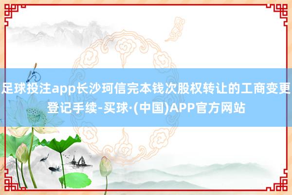 足球投注app长沙珂信完本钱次股权转让的工商变更登记手续-买球·(中国)APP官方网站