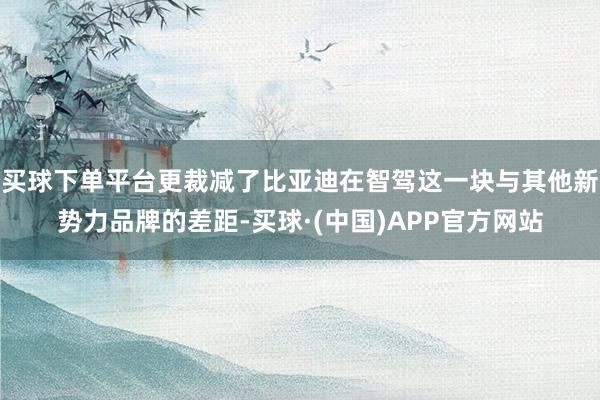 买球下单平台更裁减了比亚迪在智驾这一块与其他新势力品牌的差距-买球·(中国)APP官方网站