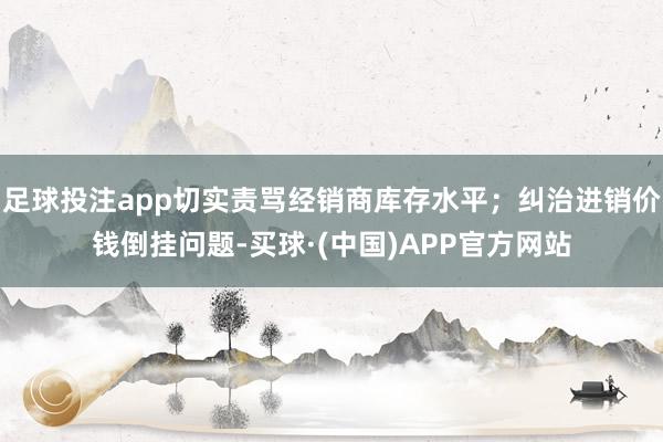 足球投注app切实责骂经销商库存水平；纠治进销价钱倒挂问题-买球·(中国)APP官方网站