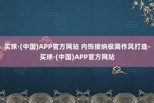 买球·(中国)APP官方网站 内饰接纳极简作风打造-买球·(中国)APP官方网站