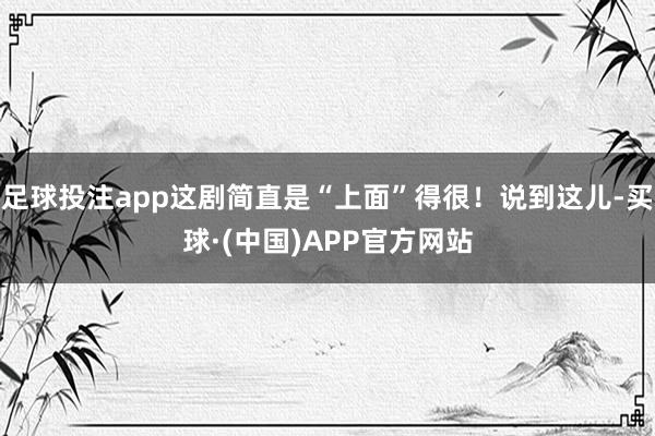 足球投注app这剧简直是“上面”得很！说到这儿-买球·(中国)APP官方网站