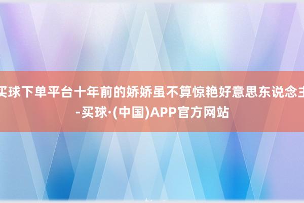 买球下单平台十年前的娇娇虽不算惊艳好意思东说念主-买球·(中国)APP官方网站