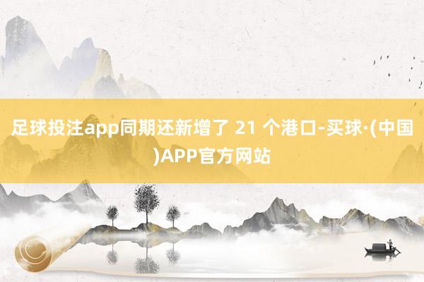 足球投注app同期还新增了 21 个港口-买球·(中国)APP官方网站