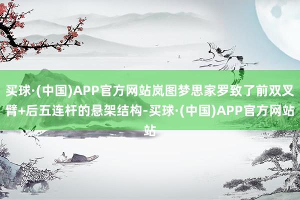 买球·(中国)APP官方网站岚图梦思家罗致了前双叉臂+后五连杆的悬架结构-买球·(中国)APP官方网站