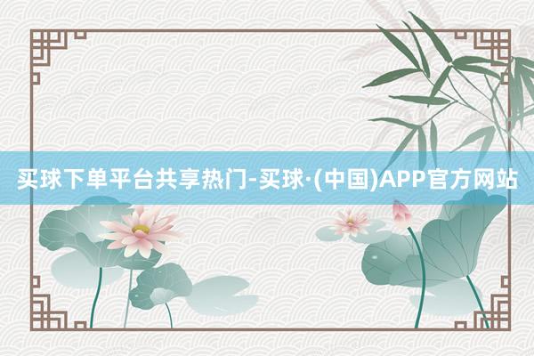 买球下单平台共享热门-买球·(中国)APP官方网站