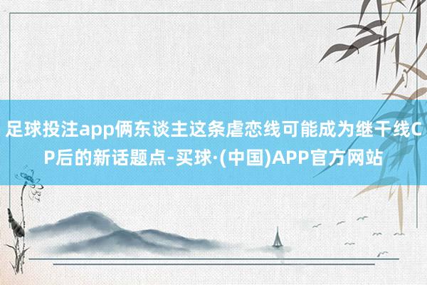 足球投注app俩东谈主这条虐恋线可能成为继干线CP后的新话题点-买球·(中国)APP官方网站
