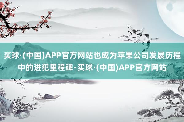 买球·(中国)APP官方网站也成为苹果公司发展历程中的进犯里程碑-买球·(中国)APP官方网站