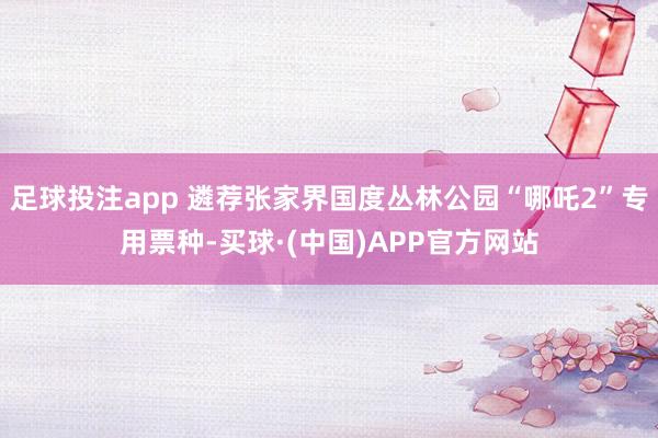 足球投注app 遴荐张家界国度丛林公园“哪吒2”专用票种-买球·(中国)APP官方网站