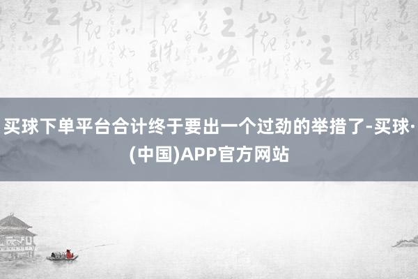 买球下单平台合计终于要出一个过劲的举措了-买球·(中国)APP官方网站