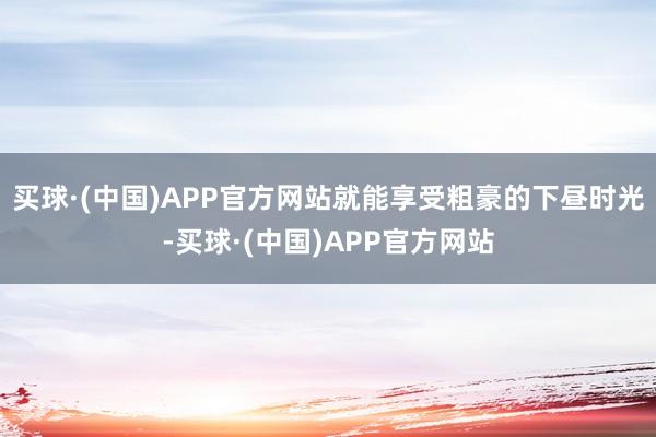 买球·(中国)APP官方网站就能享受粗豪的下昼时光-买球·(中国)APP官方网站