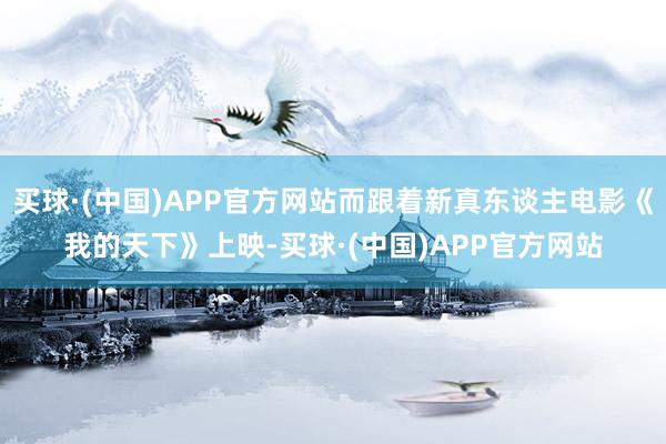 买球·(中国)APP官方网站而跟着新真东谈主电影《我的天下》上映-买球·(中国)APP官方网站