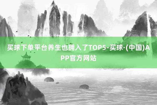 买球下单平台养生也拥入了TOP5-买球·(中国)APP官方网站