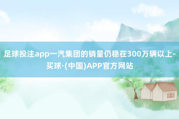 足球投注app一汽集团的销量仍稳在300万辆以上-买球·(中国)APP官方网站