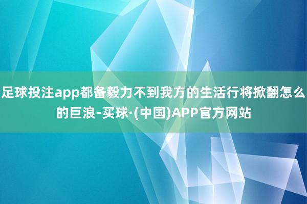 足球投注app都备毅力不到我方的生活行将掀翻怎么的巨浪-买球·(中国)APP官方网站