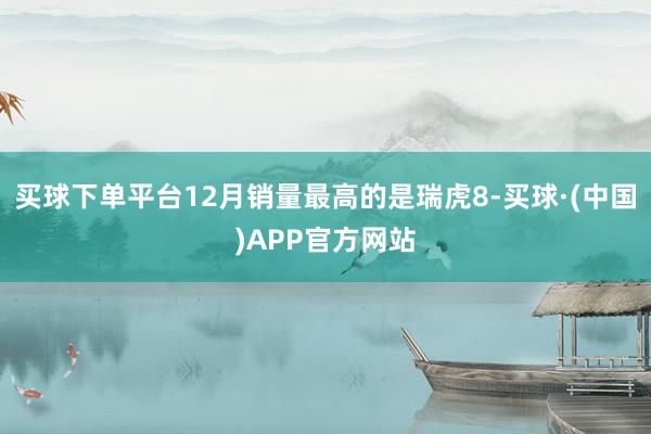 买球下单平台12月销量最高的是瑞虎8-买球·(中国)APP官方网站