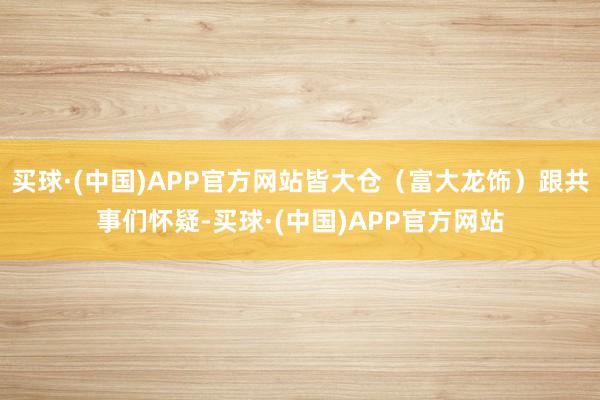 买球·(中国)APP官方网站皆大仓（富大龙饰）跟共事们怀疑-买球·(中国)APP官方网站