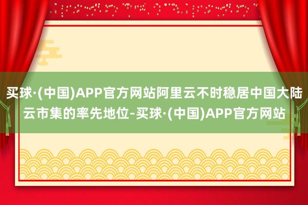 买球·(中国)APP官方网站阿里云不时稳居中国大陆云市集的率先地位-买球·(中国)APP官方网站