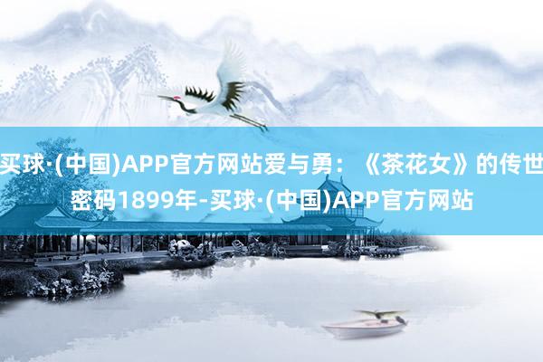 买球·(中国)APP官方网站爱与勇：《茶花女》的传世密码1899年-买球·(中国)APP官方网站