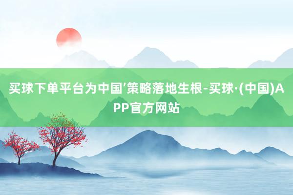 买球下单平台为中国’策略落地生根-买球·(中国)APP官方网站