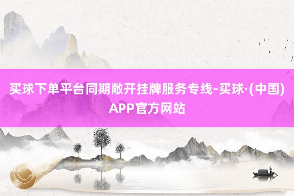买球下单平台同期敞开挂牌服务专线-买球·(中国)APP官方网站