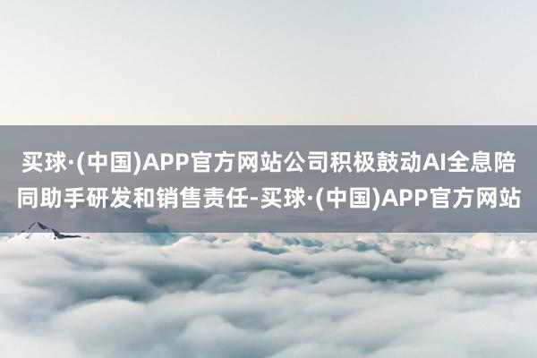 买球·(中国)APP官方网站公司积极鼓动AI全息陪同助手研发和销售责任-买球·(中国)APP官方网站