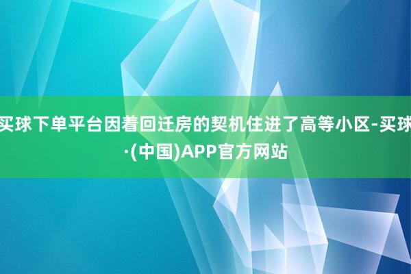 买球下单平台因着回迁房的契机住进了高等小区-买球·(中国)APP官方网站