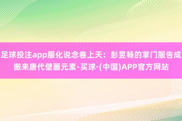 足球投注app服化说念卷上天：彭昱畅的掌门服告成搬来唐代壁画元素-买球·(中国)APP官方网站