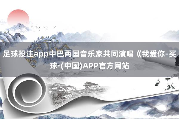 足球投注app中巴两国音乐家共同演唱《我爱你-买球·(中国)APP官方网站