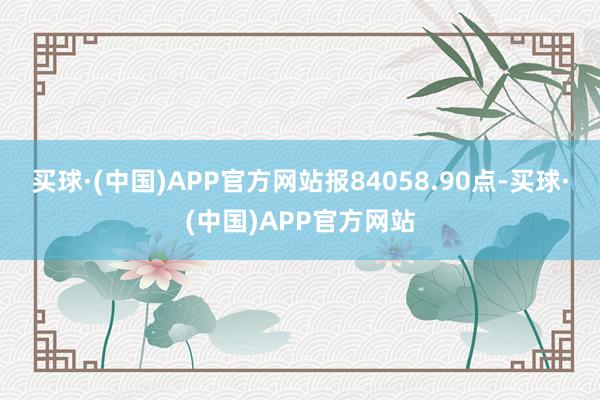 买球·(中国)APP官方网站报84058.90点-买球·(中国)APP官方网站