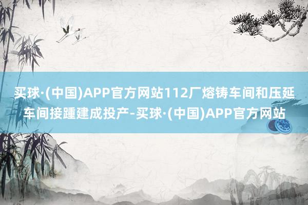 买球·(中国)APP官方网站112厂熔铸车间和压延车间接踵建成投产-买球·(中国)APP官方网站