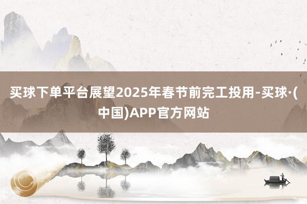 买球下单平台展望2025年春节前完工投用-买球·(中国)APP官方网站