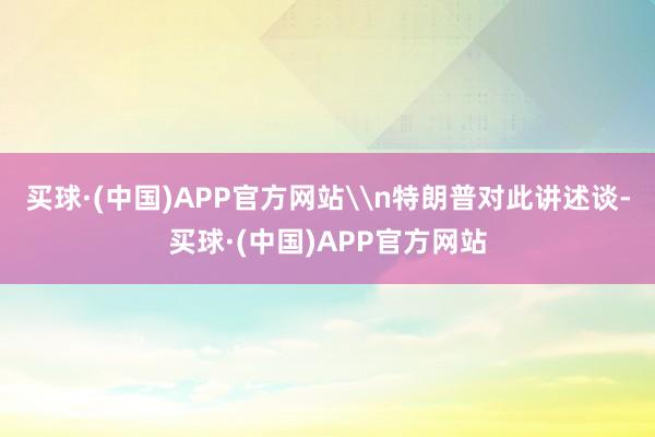 买球·(中国)APP官方网站\n特朗普对此讲述谈-买球·(中国)APP官方网站