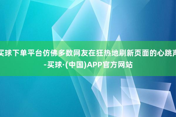 买球下单平台仿佛多数网友在狂热地刷新页面的心跳声-买球·(中国)APP官方网站