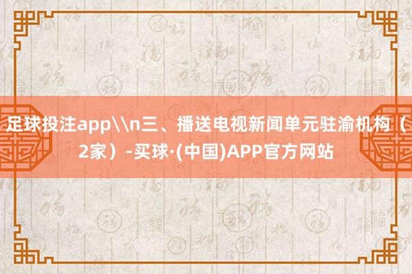 足球投注app\n三、播送电视新闻单元驻渝机构（2家）-买球·(中国)APP官方网站
