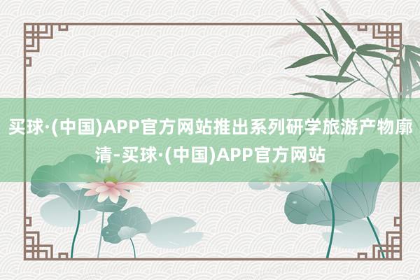 买球·(中国)APP官方网站推出系列研学旅游产物廓清-买球·(中国)APP官方网站