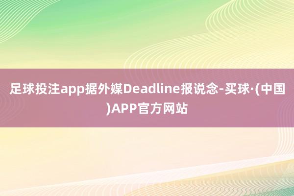 足球投注app据外媒Deadline报说念-买球·(中国)APP官方网站