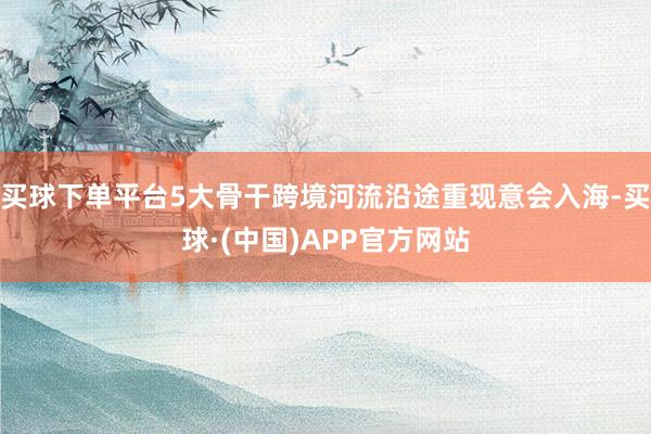 买球下单平台5大骨干跨境河流沿途重现意会入海-买球·(中国)APP官方网站