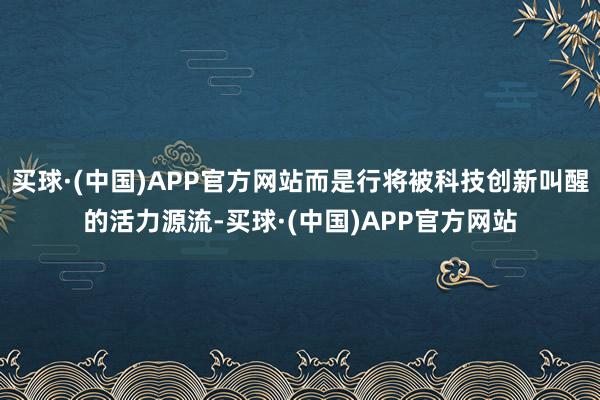 买球·(中国)APP官方网站而是行将被科技创新叫醒的活力源流-买球·(中国)APP官方网站
