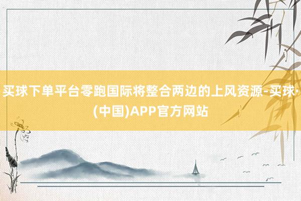 买球下单平台零跑国际将整合两边的上风资源-买球·(中国)APP官方网站