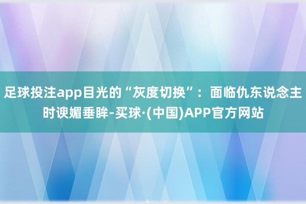 足球投注app目光的“灰度切换”：面临仇东说念主时谀媚垂眸-买球·(中国)APP官方网站