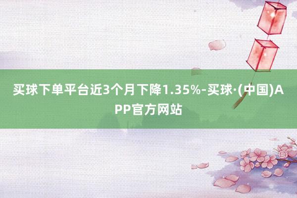 买球下单平台近3个月下降1.35%-买球·(中国)APP官方网站