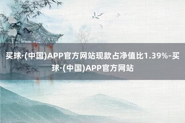 买球·(中国)APP官方网站现款占净值比1.39%-买球·(中国)APP官方网站