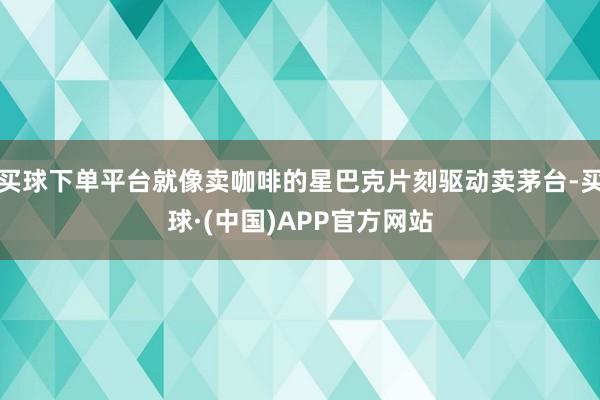 买球下单平台就像卖咖啡的星巴克片刻驱动卖茅台-买球·(中国)APP官方网站